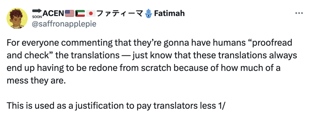 For everyone commenting that they’re gonna have humans “proofread and check” the translations — just know that these translations always end up having to be redone from scratch because of how much of a mess they are. This is used as a justification to pay translators less